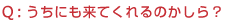Q:うちにも来てくれるのかしら?